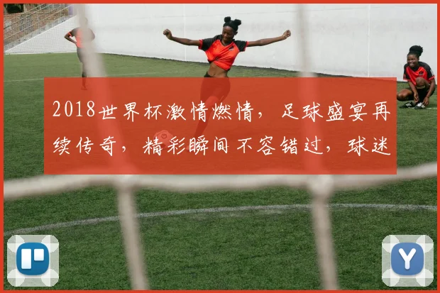 2018世界杯激情燃情，足球盛宴再续传奇，精彩瞬间不容错过，球迷狂欢盛宴